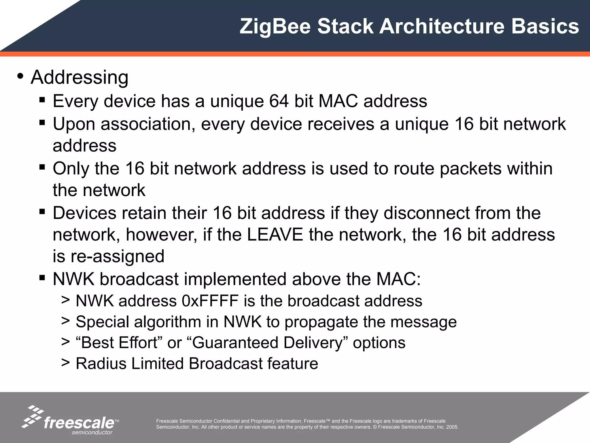 ZigBee Stack Architecture Basics

• Addressing
   Every device has a unique 64 bit MAC address
   Upon association, every device receives a unique 16 bit network
    address
   Only the 16 bit network address is used to route packets within
    the network
   Devices retain their 16 bit address if they disconnect from the
    network, however, if the LEAVE the network, the 16 bit address
    is re-assigned
   NWK broadcast implemented above the MAC:
    >   NWK address 0xFFFF is the broadcast address
    >   Special algorithm in NWK to propagate the message
    >   “Best Effort” or “Guaranteed Delivery” options
    >   Radius Limited Broadcast feature


            TM    Freescale Semiconductor Confidential and Proprietary Information. Freescale™ and the Freescale logo are trademarks of Freescale
                  Semiconductor, Inc. All other product or service names are the property of their respective owners. © Freescale Semiconductor, Inc. 2005.
 