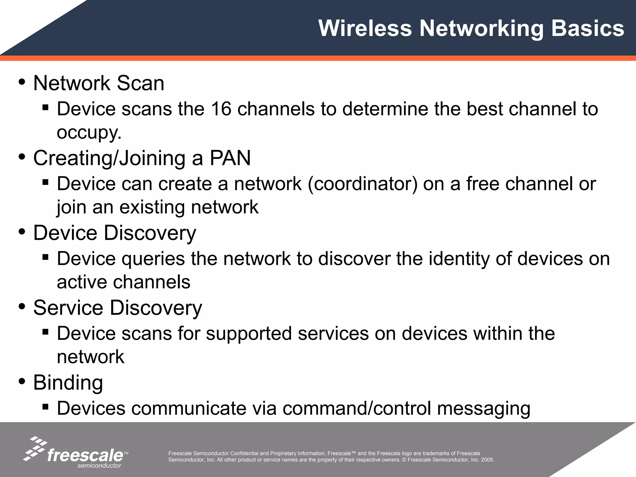 Wireless Networking Basics

• Network Scan
   Device scans the 16 channels to determine the best channel to
    occupy.
• Creating/Joining a PAN
   Device can create a network (coordinator) on a free channel or
    join an existing network
• Device Discovery
   Device queries the network to discover the identity of devices on
    active channels
• Service Discovery
   Device scans for supported services on devices within the
    network
• Binding
   Devices communicate via command/control messaging

            TM   Freescale Semiconductor Confidential and Proprietary Information. Freescale™ and the Freescale logo are trademarks of Freescale
                 Semiconductor, Inc. All other product or service names are the property of their respective owners. © Freescale Semiconductor, Inc. 2005.
 