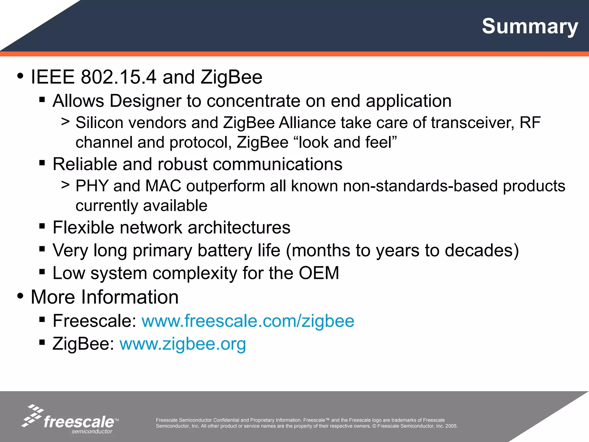 Summary

• IEEE 802.15.4 and ZigBee
   Allows Designer to concentrate on end application
    > Silicon vendors and ZigBee Alliance take care of transceiver, RF
      channel and protocol, ZigBee “look and feel”
   Reliable and robust communications
    > PHY and MAC outperform all known non-standards-based products
      currently available
   Flexible network architectures
   Very long primary battery life (months to years to decades)
   Low system complexity for the OEM
• More Information
   Freescale: www.freescale.com/zigbee
   ZigBee: www.zigbee.org



           TM    Freescale Semiconductor Confidential and Proprietary Information. Freescale™ and the Freescale logo are trademarks of Freescale
                 Semiconductor, Inc. All other product or service names are the property of their respective owners. © Freescale Semiconductor, Inc. 2005.
 