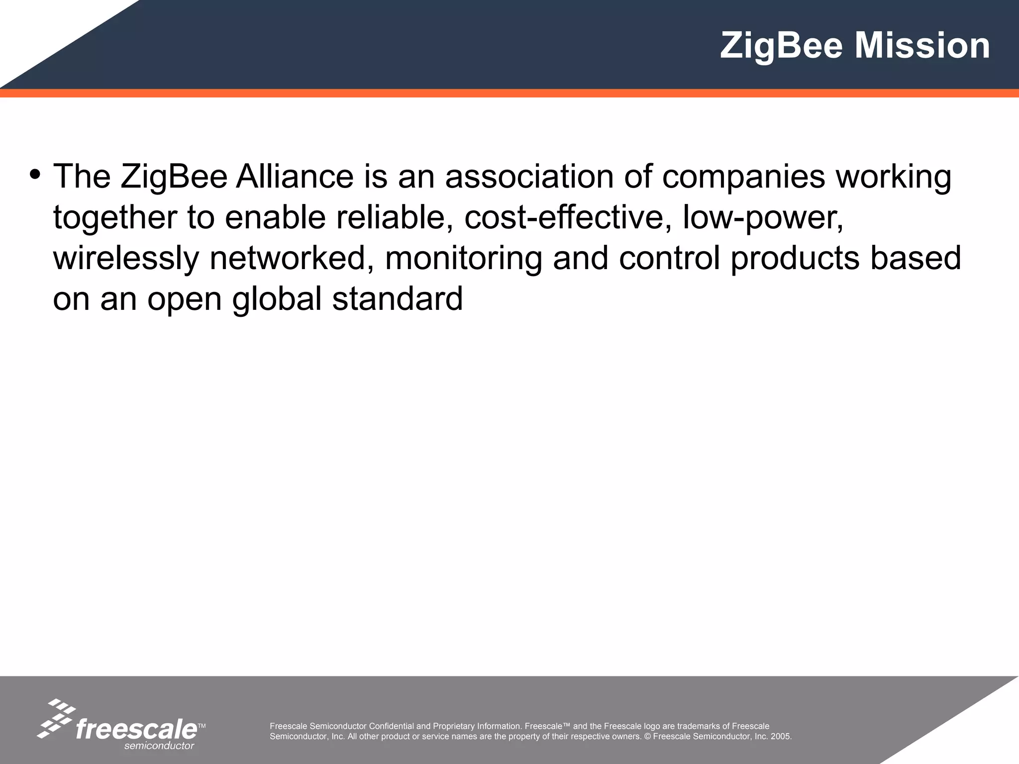ZigBee Mission


• The ZigBee Alliance is an association of companies working
 together to enable reliable, cost-effective, low-power,
 wirelessly networked, monitoring and control products based
 on an open global standard




           TM   Freescale Semiconductor Confidential and Proprietary Information. Freescale™ and the Freescale logo are trademarks of Freescale
                Semiconductor, Inc. All other product or service names are the property of their respective owners. © Freescale Semiconductor, Inc. 2005.
 