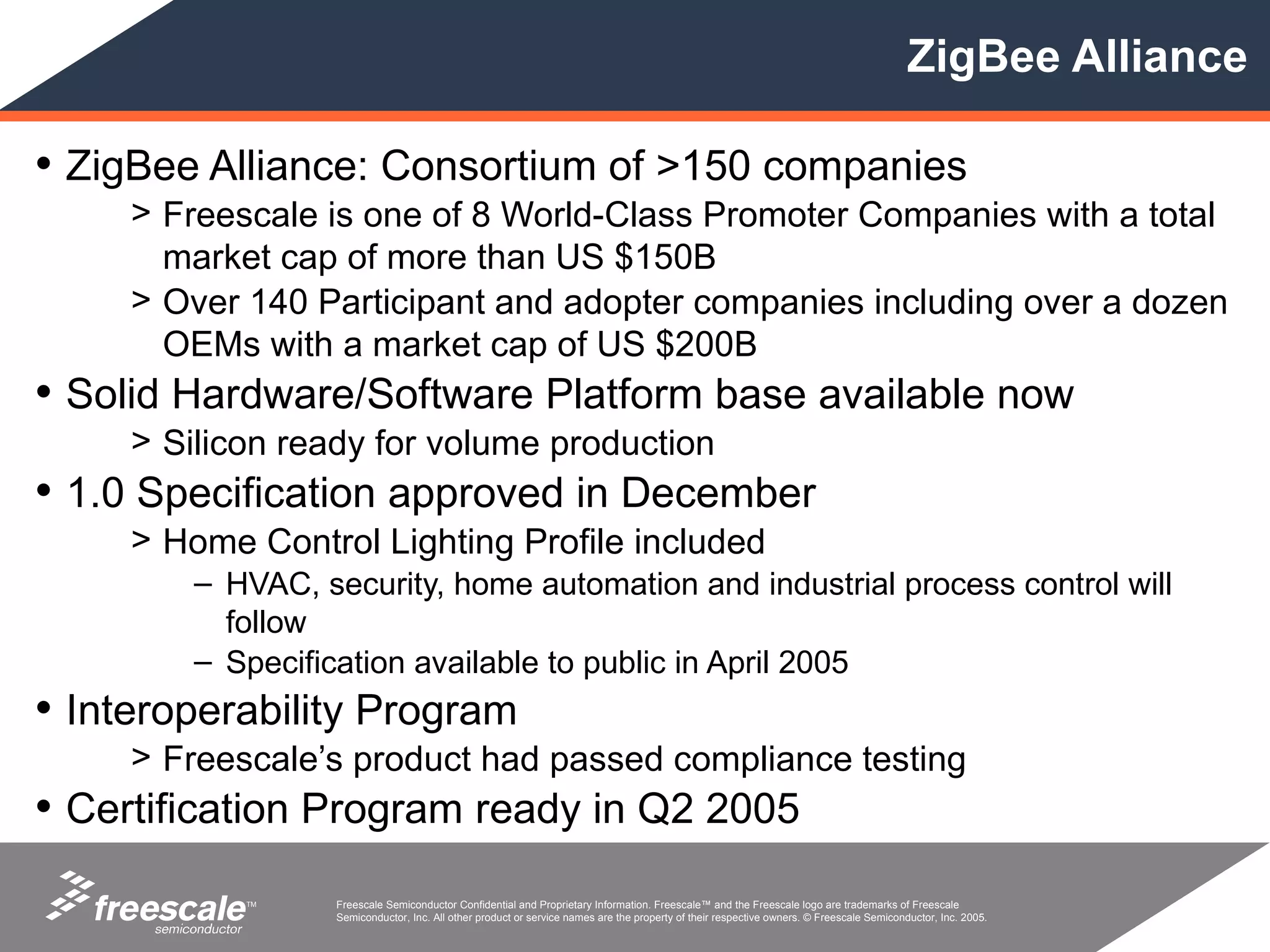 ZigBee Alliance

• ZigBee Alliance: Consortium of >150 companies
     > Freescale is one of 8 World-Class Promoter Companies with a total
       market cap of more than US $150B
     > Over 140 Participant and adopter companies including over a dozen
       OEMs with a market cap of US $200B
• Solid Hardware/Software Platform base available now
     > Silicon ready for volume production
• 1.0 Specification approved in December
     > Home Control Lighting Profile included
         – HVAC, security, home automation and industrial process control will
           follow
         – Specification available to public in April 2005
• Interoperability Program
     > Freescale’s product had passed compliance testing
• Certification Program ready in Q2 2005
            TM     Freescale Semiconductor Confidential and Proprietary Information. Freescale™ and the Freescale logo are trademarks of Freescale
                   Semiconductor, Inc. All other product or service names are the property of their respective owners. © Freescale Semiconductor, Inc. 2005.
 