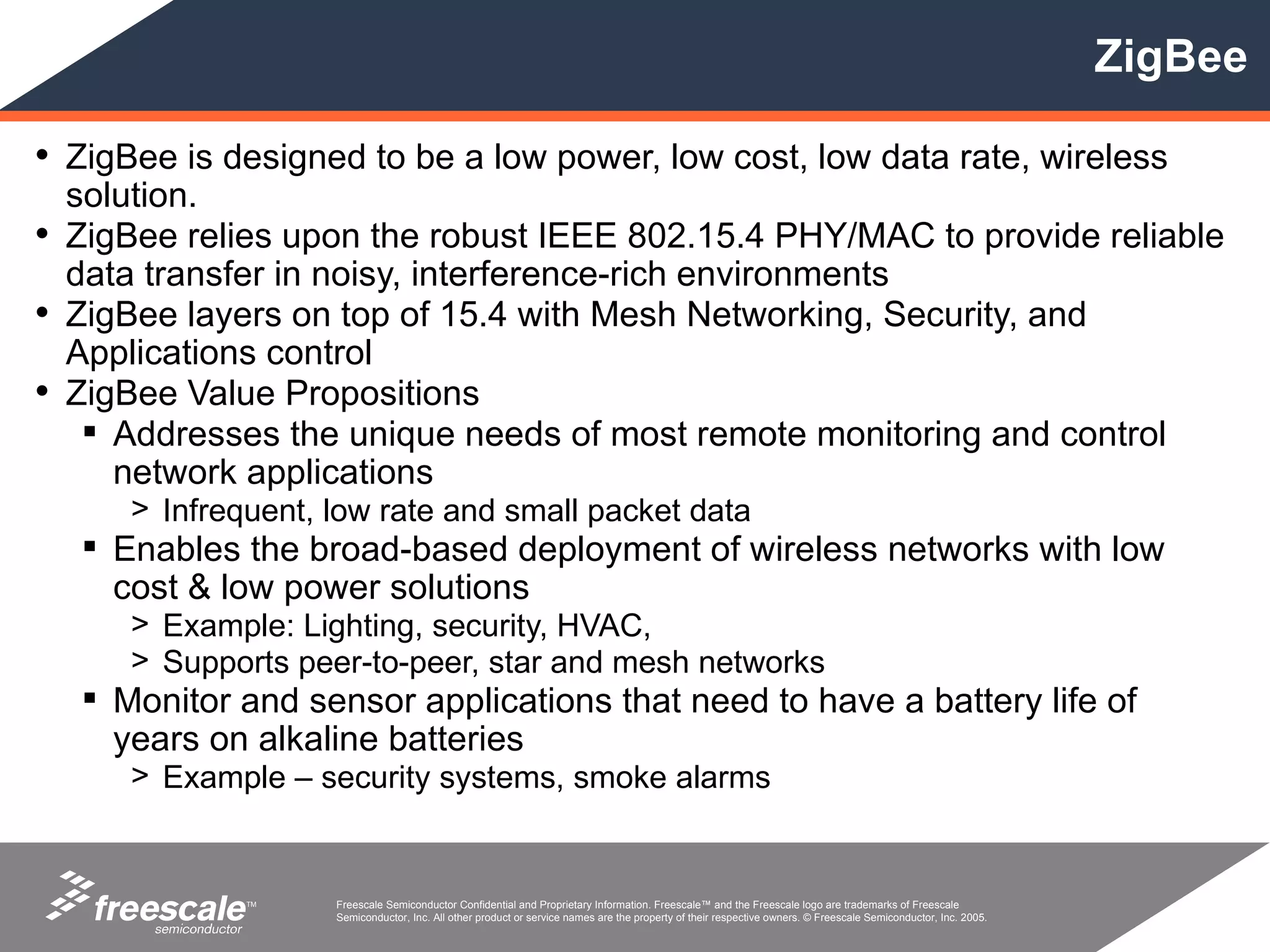 ZigBee

• ZigBee is designed to be a low power, low cost, low data rate, wireless
  solution.
• ZigBee relies upon the robust IEEE 802.15.4 PHY/MAC to provide reliable
  data transfer in noisy, interference-rich environments
• ZigBee layers on top of 15.4 with Mesh Networking, Security, and
  Applications control
• ZigBee Value Propositions
    Addresses the unique needs of most remote monitoring and control
     network applications
      > Infrequent, low rate and small packet data
    Enables the broad-based deployment of wireless networks with low
     cost & low power solutions
      > Example: Lighting, security, HVAC,
      > Supports peer-to-peer, star and mesh networks
    Monitor and sensor applications that need to have a battery life of
     years on alkaline batteries
      > Example – security systems, smoke alarms


              TM    Freescale Semiconductor Confidential and Proprietary Information. Freescale™ and the Freescale logo are trademarks of Freescale
                    Semiconductor, Inc. All other product or service names are the property of their respective owners. © Freescale Semiconductor, Inc. 2005.
 