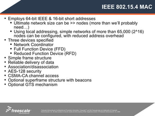 IEEE 802.15.4 MAC

• Employs 64-bit IEEE & 16-bit short addresses
      Ultimate network size can be >> nodes (more than we’ll probably
       need…)
      Using local addressing, simple networks of more than 65,000 (2^16)
       nodes can be configured, with reduced address overhead
•   Three devices specified
      Network Coordinator
      Full Function Device (FFD)
      Reduced Function Device (RFD)
•   Simple frame structure
•   Reliable delivery of data
•   Association/disassociation
•   AES-128 security
•   CSMA-CA channel access
•   Optional superframe structure with beacons
•   Optional GTS mechanism




               TM   Freescale Semiconductor Confidential and Proprietary Information. Freescale™ and the Freescale logo are trademarks of Freescale
                    Semiconductor, Inc. All other product or service names are the property of their respective owners. © Freescale Semiconductor, Inc. 2005.
 