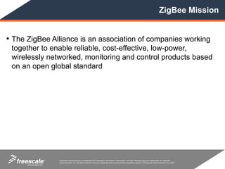ZigBee Mission


• The ZigBee Alliance is an association of companies working
 together to enable reliable, cost-effective, low-power,
 wirelessly networked, monitoring and control products based
 on an open global standard




           TM   Freescale Semiconductor Confidential and Proprietary Information. Freescale™ and the Freescale logo are trademarks of Freescale
                Semiconductor, Inc. All other product or service names are the property of their respective owners. © Freescale Semiconductor, Inc. 2005.
 