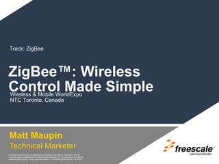 Track: ZigBee



ZigBee™: Wireless
Control Made Simple
 Wireless & Mobile WorldExpo
 NTC Toronto, Canada




Matt Maupin
Technical Marketer                                                                            TM




Freescale Semiconductor Confidential and Proprietary Information. Freescale™ and the
Freescale logo are trademarks of Freescale Semiconductor, Inc. All other product or service
names are the property of their respective owners. © Freescale Semiconductor, Inc. 2005.
 