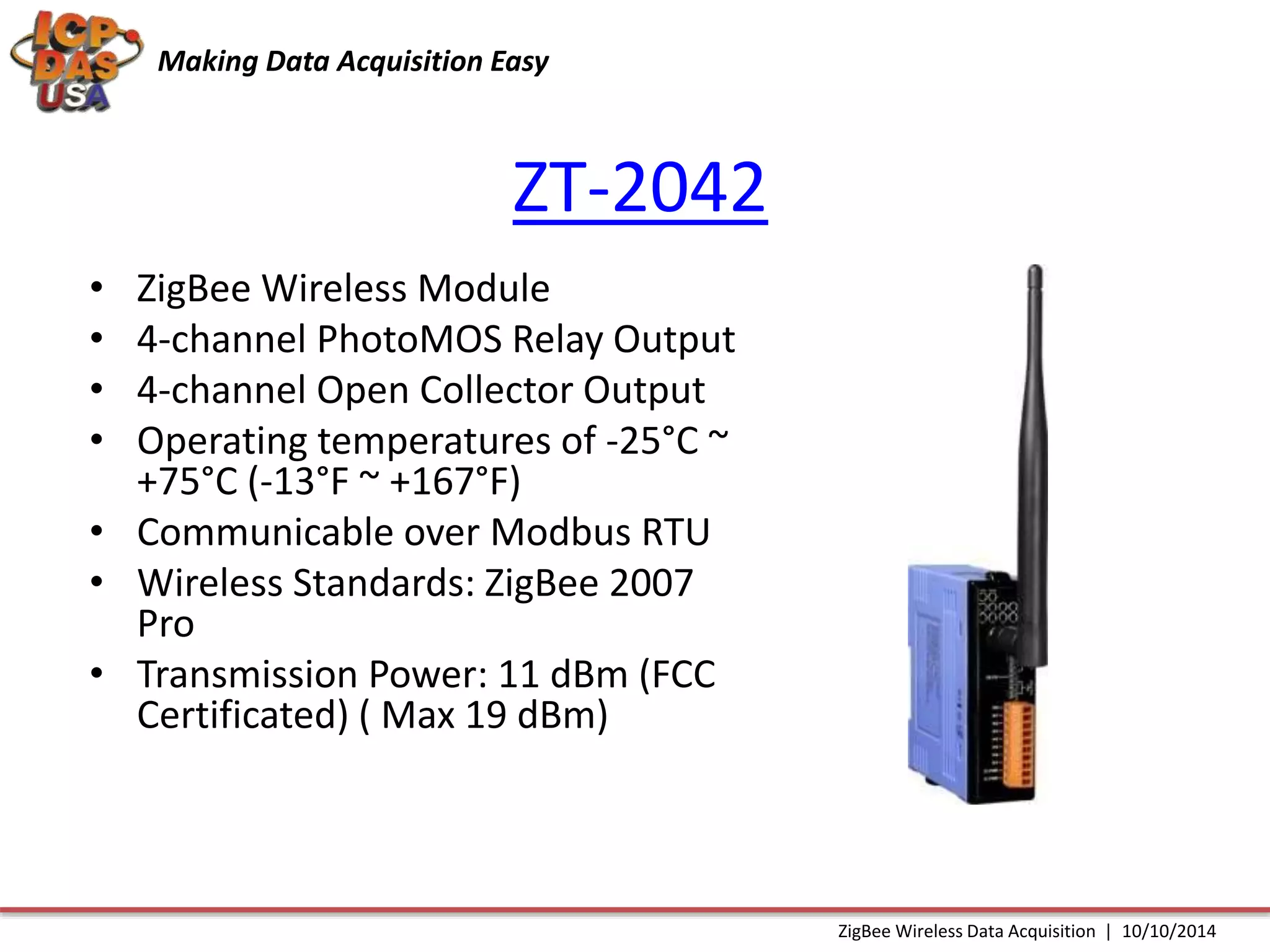 Making Data Acquisition Easy 
ZT-2042 
• ZigBee Wireless Module 
• 4-channel PhotoMOS Relay Output 
• 4-channel Open Collector Output 
• Operating temperatures of -25°C ~ 
+75°C (-13°F ~ +167°F) 
• Communicable over Modbus RTU 
• Wireless Standards: ZigBee 2007 
Pro 
• Transmission Power: 11 dBm (FCC 
Certificated) ( Max 19 dBm) 
ZigBee Wireless Data Acquisition | 10/10/2014 
 