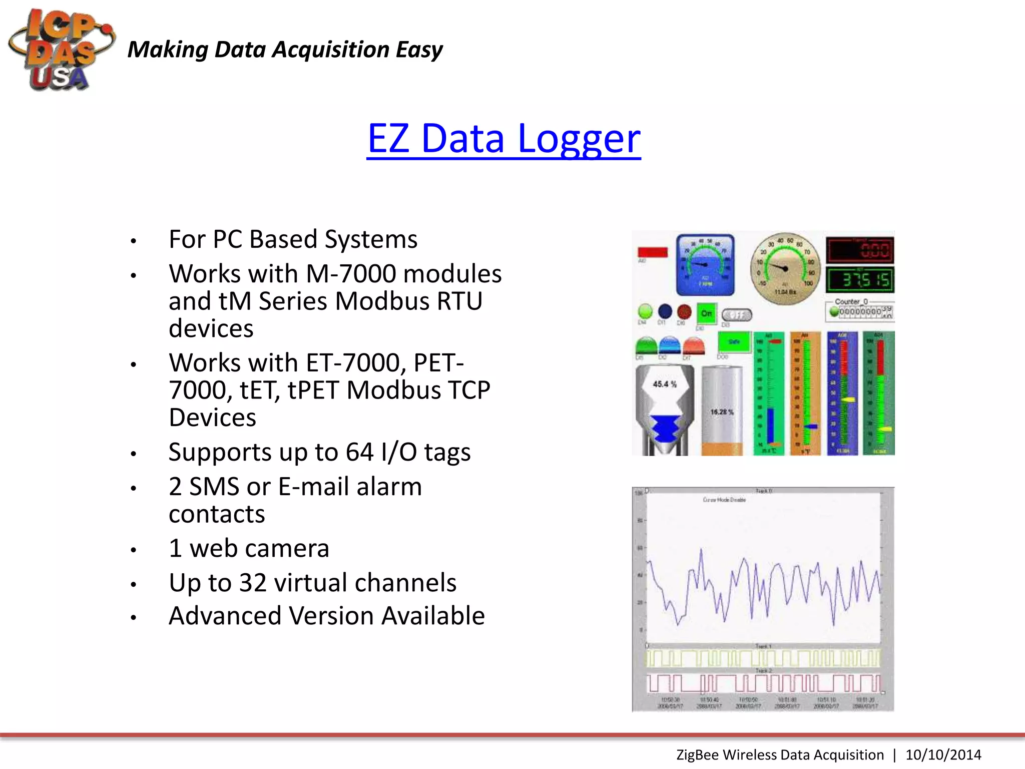 Making Data Acquisition Easy 
EZ Data Logger 
• For PC Based Systems 
• Works with M-7000 modules 
and tM Series Modbus RTU 
devices 
• Works with ET-7000, PET- 
7000, tET, tPET Modbus TCP 
Devices 
• Supports up to 64 I/O tags 
• 2 SMS or E-mail alarm 
contacts 
• 1 web camera 
• Up to 32 virtual channels 
• Advanced Version Available 
ZigBee Wireless Data Acquisition | 10/10/2014 
 