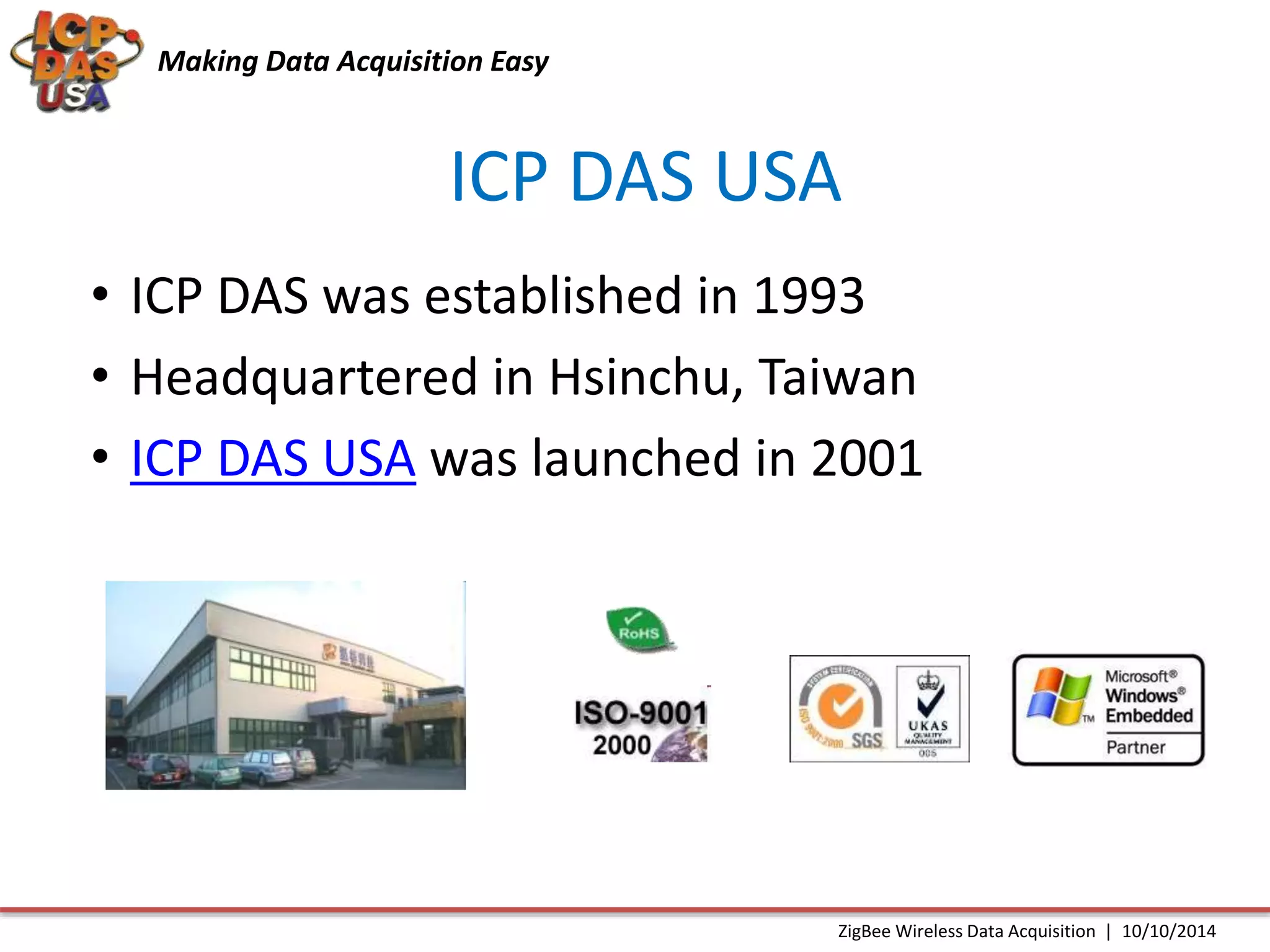Making Data Acquisition Easy 
ICP DAS USA 
• ICP DAS was established in 1993 
• Headquartered in Hsinchu, Taiwan 
• ICP DAS USA was launched in 2001 
ZigBee Wireless Data Acquisition | 10/10/2014 
 