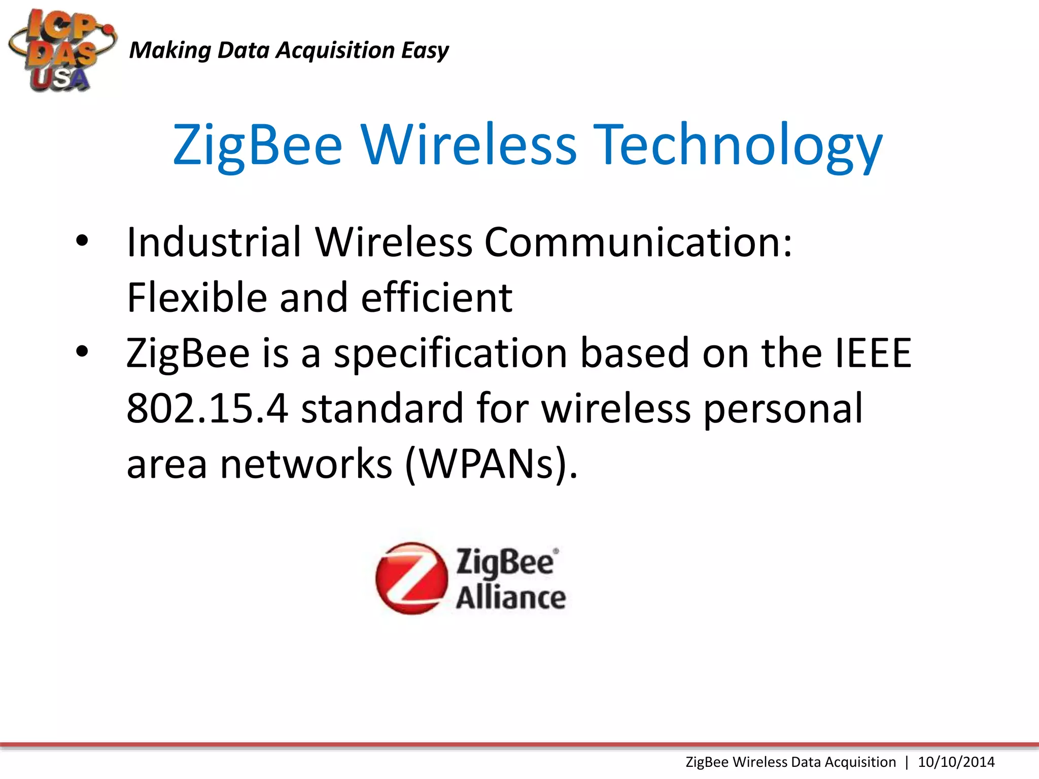 Making Data Acquisition Easy 
ZigBee Wireless Technology 
• Industrial Wireless Communication: 
Flexible and efficient 
• ZigBee is a specification based on the IEEE 
802.15.4 standard for wireless personal 
area networks (WPANs). 
ZigBee Wireless Data Acquisition | 10/10/2014 
 