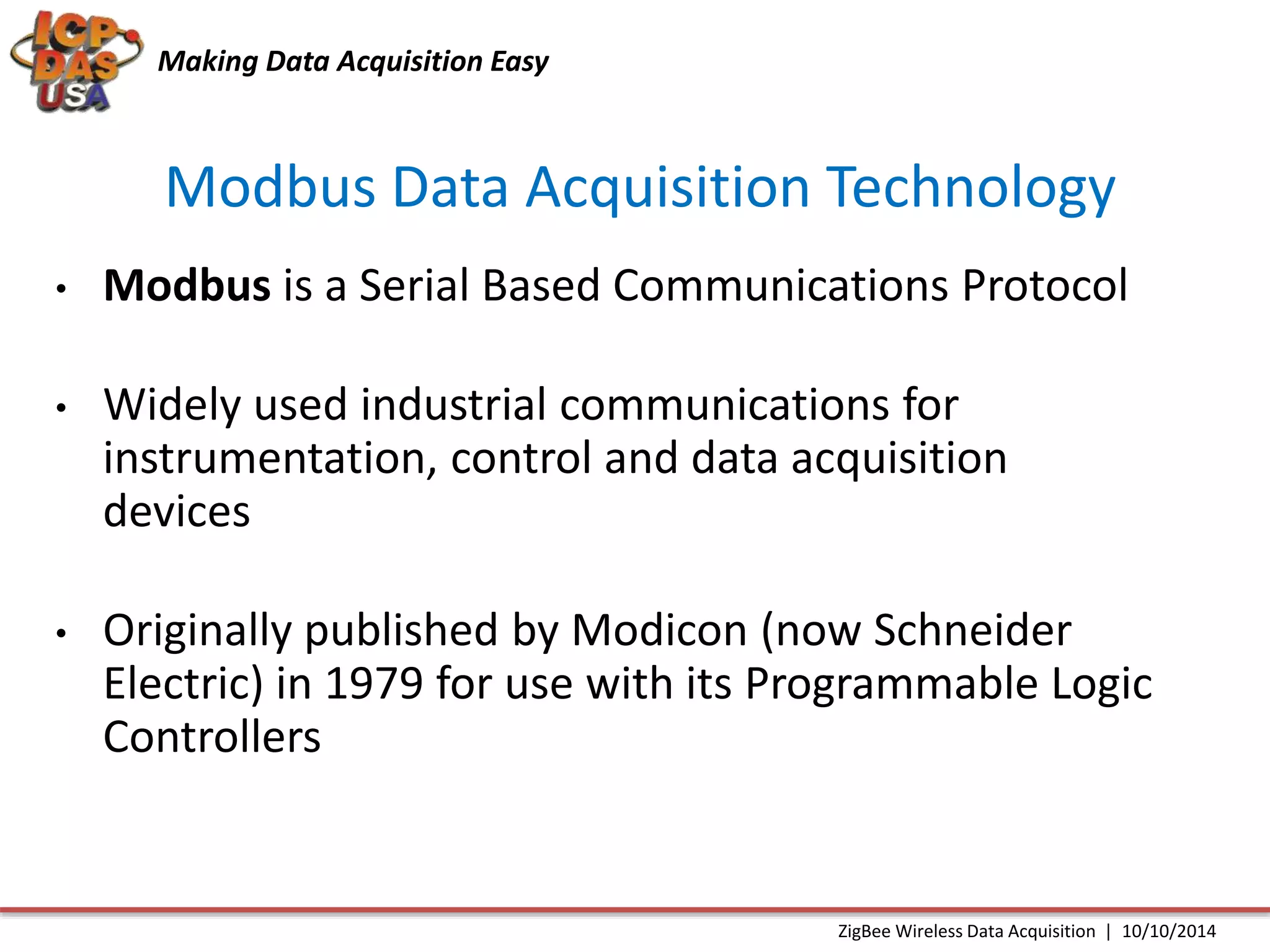 Making Data Acquisition Easy 
Modbus Data Acquisition Technology 
• Modbus is a Serial Based Communications Protocol 
• Widely used industrial communications for 
instrumentation, control and data acquisition 
devices 
• Originally published by Modicon (now Schneider 
Electric) in 1979 for use with its Programmable Logic 
Controllers 
ZigBee Wireless Data Acquisition | 10/10/2014 
 