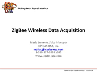 Making Data Acquisition Easy 
ZigBee Wireless Data Acquisition 
Maria Lemone, Sales Manager 
ICP DAS USA, Inc. 
mariaL@icpdas-usa.com 
1-310-517-9888 x105 
www.icpdas-usa.com 
ZigBee Wireless Data Acquisition | 10/10/2014 
 