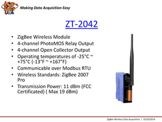 Making Data Acquisition Easy 
ZT-2042 
• ZigBee Wireless Module 
• 4-channel PhotoMOS Relay Output 
• 4-channel Open Collector Output 
• Operating temperatures of -25°C ~ 
+75°C (-13°F ~ +167°F) 
• Communicable over Modbus RTU 
• Wireless Standards: ZigBee 2007 
Pro 
• Transmission Power: 11 dBm (FCC 
Certificated) ( Max 19 dBm) 
ZigBee Wireless Data Acquisition | 10/10/2014 
 