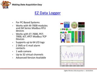 Making Data Acquisition Easy 
EZ Data Logger 
• For PC Based Systems 
• Works with M-7000 modules 
and tM Series Modbus RTU 
devices 
• Works with ET-7000, PET- 
7000, tET, tPET Modbus TCP 
Devices 
• Supports up to 64 I/O tags 
• 2 SMS or E-mail alarm 
contacts 
• 1 web camera 
• Up to 32 virtual channels 
• Advanced Version Available 
ZigBee Wireless Data Acquisition | 10/10/2014 
 