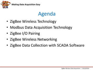 Making Data Acquisition Easy 
Agenda 
• ZigBee Wireless Technology 
• Modbus Data Acquisition Technology 
• ZigBee I/O Pairing 
• ZigBee Wireless Networking 
• ZigBee Data Collection with SCADA Software 
ZigBee Wireless Data Acquisition | 10/10/2014 
 
