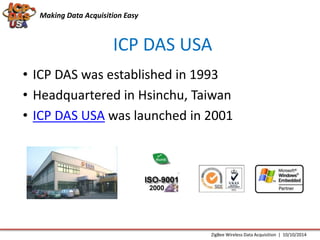 Making Data Acquisition Easy 
ICP DAS USA 
• ICP DAS was established in 1993 
• Headquartered in Hsinchu, Taiwan 
• ICP DAS USA was launched in 2001 
ZigBee Wireless Data Acquisition | 10/10/2014 
 