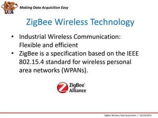 Making Data Acquisition Easy 
ZigBee Wireless Technology 
• Industrial Wireless Communication: 
Flexible and efficient 
• ZigBee is a specification based on the IEEE 
802.15.4 standard for wireless personal 
area networks (WPANs). 
ZigBee Wireless Data Acquisition | 10/10/2014 
 