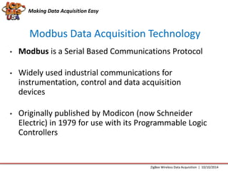 Making Data Acquisition Easy 
Modbus Data Acquisition Technology 
• Modbus is a Serial Based Communications Protocol 
• Widely used industrial communications for 
instrumentation, control and data acquisition 
devices 
• Originally published by Modicon (now Schneider 
Electric) in 1979 for use with its Programmable Logic 
Controllers 
ZigBee Wireless Data Acquisition | 10/10/2014 
 