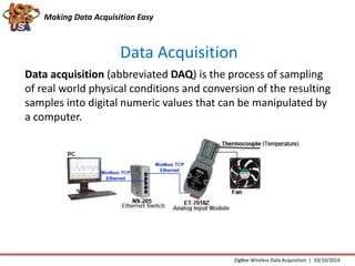 Making Data Acquisition Easy 
Data Acquisition 
Data acquisition (abbreviated DAQ) is the process of sampling 
of real world physical conditions and conversion of the resulting 
samples into digital numeric values that can be manipulated by 
a computer. 
ZigBee Wireless Data Acquisition | 10/10/2014 
 
