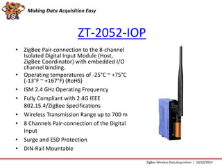 Making Data Acquisition Easy 
ZT-2052-IOP 
• ZigBee Pair-connection to the 8-channel 
Isolated Digital Input Module (Host, 
ZigBee Coordinator) with embedded I/O 
channel binding. 
• Operating temperatures of -25°C ~ +75°C 
(-13°F ~ +167°F) (RoHS) 
• ISM 2.4 GHz Operating Frequency 
• Fully Compliant with 2.4G IEEE 
802.15.4/ZigBee Specifications 
• Wireless Transmission Range up to 700 m 
• 8 Channels Pair-connection of the Digital 
Input 
• Surge and ESD Protection 
• DIN-Rail Mountable 
ZigBee Wireless Data Acquisition | 10/10/2014 
 