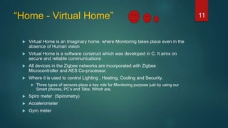 “Home - Virtual Home”
 Virtual Home is an Imaginary home. where Monitoring takes place even in the
absence of Human vision
 Virtual Home is a software construct which was developed in C. It aims on
secure and reliable communications
 All devices in the Zigbee networks are incorporated with Zigbee
Microcontroller and AES Co-processor.
 Where it is used to control Lighting , Heating, Cooling and Security.
 Three types of sensors plays a key role for Monitoring purpose just by using our
Smart phones, PC’s and Tabs. Which are,
 Spiro meter (Spirometry)
 Accelerometer
 Gyro meter
11
 