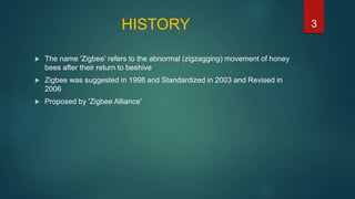 HISTORY
 The name 'Zigbee' refers to the abnormal (zigzagging) movement of honey
bees after their return to beehive
 Zigbee was suggested in 1998 and Standardized in 2003 and Revised in
2006
 Proposed by 'Zigbee Alliance'
3
 