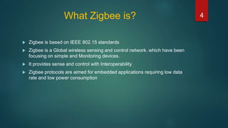 What Zigbee is?
 Zigbee is based on IEEE 802.15 standards
 Zigbee is a Global wireless sensing and control network. which have been
focusing on simple and Monitoring devices.
 It provides sense and control with Interoperability
 Zigbee protocols are aimed for embedded applications requiring low data
rate and low power consumption
4
 