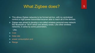 What Zigbee does?
 This allows Zigbee networks to be formed ad-hoc, with no centralized
control or high-power transmitter/receiver able to reach all of the devices.
 Zigbee was aimed to develop a so-called wireless personal area network
like Bluetooth or Wi-Fi which are already exists. Like other wireless
networks, it varies by some parameters.
Like,
 Cost
 Data rate
 power consumption and
 Range
5
 