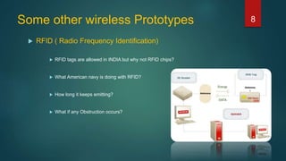 Some other wireless Prototypes
 RFID ( Radio Frequency Identification)
 RFID tags are allowed in INDIA but why not RFID chips?
 What American navy is doing with RFID?
 How long it keeps emitting?
 What if any Obstruction occurs?
8
 