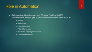 Role in Automation
 By Integrating Mesh topology and Wireless Fidelity with AEC
Microcontroller, we can gain our Automations in various fields such as,
 Building
 Health Care
 Industrial Controls
 PC and Peripherals
 Residential / Lighting Commercials
 Consumer Electronics
9
 