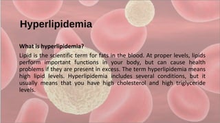 Hyperlipidemia
What is hyperlipidemia?
Lipid is the scientific term for fats in the blood. At proper levels, lipids 
perform  important  functions  in  your  body,  but  can  cause  health 
problems if they are present in excess. The term hyperlipidemia means 
high  lipid  levels.  Hyperlipidemia  includes  several  conditions,  but  it 
usually  means  that  you  have  high  cholesterol  and  high  triglyceride 
levels.
 