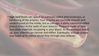 • High lipid levels can speed up a process called atherosclerosis, or
hardening of the arteries. Your arteries are normally smooth and
unobstructed on the inside, but as you age, a sticky substance called
plaque forms in the walls of your arteries. Plaque is made of lipids
and other materials circulating in your blood. As more plaque builds
up, your arteries can narrow and stiffen. Eventually, enough plaque
may build up to reduce blood flow through your arteries.
 