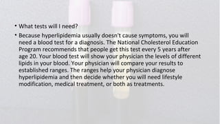 • What tests will I need?
• Because hyperlipidemia usually doesn't cause symptoms, you will
need a blood test for a diagnosis. The National Cholesterol Education
Program recommends that people get this test every 5 years after
age 20. Your blood test will show your physician the levels of different
lipids in your blood. Your physician will compare your results to
established ranges. The ranges help your physician diagnose
hyperlipidemia and then decide whether you will need lifestyle
modification, medical treatment, or both as treatments.
 