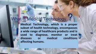 What is Medical Technology ?
Medical Technology, which is a proper
subset of health technology, encompasses
a wide range of healthcare products and is
used to diagnose, monitor or treat
diseases or medical conditions
affecting humans.
 