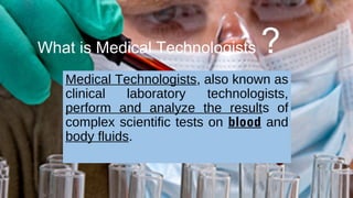 What is Medical Technologists ?
Medical Technologists, also known as
clinical laboratory technologists,
perform and analyze the results of
complex scientific tests on blood and
body fluids.
 