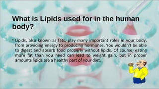 What is Lipids used for in the human
body?
• Lipids, also known as fats, play many important roles in your body,
from providing energy to producing hormones. You wouldn't be able
to digest and absorb food properly without lipids. Of course, eating
more fat than you need can lead to weight gain, but in proper
amounts lipids are a healthy part of your diet.
 