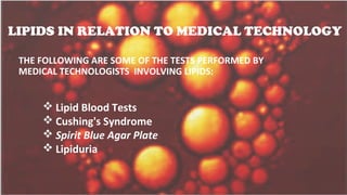 LIPIDS IN RELATION TO MEDICAL TECHNOLOGY
THE FOLLOWING ARE SOME OF THE TESTS PERFORMED BY
MEDICAL TECHNOLOGISTS INVOLVING LIPIDS:
 Lipid Blood Tests
 Cushing's Syndrome
 Spirit Blue Agar Plate
 Lipiduria
 