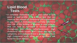 Lipid Blood
Tests
• A complete cholesterol test — also called a lipid
panel or lipid profile — is a blood test that can
measure the amount of cholesterol and triglycerides
in your blood. A cholesterol test can help determine
your risk of the buildup of plaques in your arteries
that can lead to narrowed or blocked arteries
throughout your body (atherosclerosis). High
cholesterol levels usually don't cause any signs or
symptoms, so a cholesterol test is an important tool.
High cholesterol levels often are a significant risk
factor for heart disease.
 