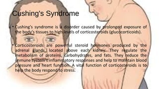 Cushing's Syndrome
• Cushing's syndrome is a disorder caused by prolonged exposure of
the body's tissues to high levels of corticosteroids (glucocorticoids).
• Corticosteroids are powerful steroid hormones produced by the
adrenal glands, located above each kidney. They regulate the
metabolism of proteins, carbohydrates, and fats. They reduce the
immune system's inflammatory responses and help to maintain blood
pressure and heart function. A vital function of corticosteroids is to
help the body respond to stress.
 