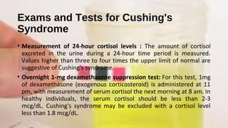 Exams and Tests for Cushing's
Syndrome
• Measurement of 24-hour cortisol levels : The amount of cortisol
excreted in the urine during a 24-hour time period is measured.
Values higher than three to four times the upper limit of normal are
suggestive of Cushing's syndrome.
• Overnight 1-mg dexamethasone suppression test: For this test, 1mg
of dexamethasone (exogenous corticosteroid) is administered at 11
pm, with measurement of serum cortisol the next morning at 8 am. In
healthy individuals, the serum cortisol should be less than 2-3
mcg/dL. Cushing's syndrome may be excluded with a cortisol level
less than 1.8 mcg/dL.
 