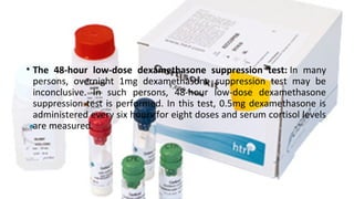 • The 48-hour low-dose dexamethasone suppression test: In  many 
persons,  overnight  1mg  dexamethasone  suppression  test  may  be 
inconclusive.  In  such  persons,  48-hour  low-dose  dexamethasone 
suppression test is performed. In this test, 0.5mg dexamethasone is 
administered every six hours for eight doses and serum cortisol levels 
are measured.
 