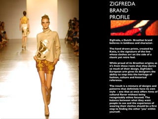 ZIGFREDA BRAND PROFILE Zigfreda, a Dutch- Brazilian brand believes in boldness and character. The hand drawn prints, created by Katia, is the signature of the line whose clothes err on the side of a classic yet retro feel.  While proud of its Brazilian origins; as it's from these roots that they derive so much of their design, Zigfreda's European arm gives its designers the ability to step into the heritage of fashion, culture and historical reference.  The result is a mixture of designs and patterns that definitely have its own style  - one that at once offers hints of cultural flavor without being recognizably ethno focused. The balance between what they want people to see and the experience of wearing their clothes should be a first step to finding the other 'you' within yourself.  