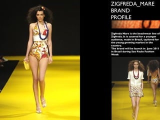 ZIGFREDA_MARE BRAND PROFILE Zigfreda Mare is the beachwear line of Zigfreda. It is catered for a younger audience, made in Brazil, taylored for the young growing market in the country. The brand will be launch in  June 2011 in Brazil during Sao Paulo Fashion Week 