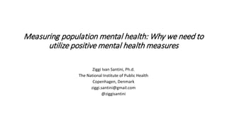 Measuring population mental health: Why we need to
utilize positive mental health measures
Ziggi Ivan Santini, Ph.d.
The National Institute of Public Health
Copenhagen, Denmark
ziggi.santini@gmail.com
@ziggisantini
 
