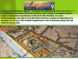 La Ziggourat de Babylone, appelée " la Maison du Fondement, du Ciel et de la Terre " (
L'Etemenanki ), était haute de plus de 90 mètres, avait 7 étages et au sommet un petit
temple où demeurait en permanence le dieu de la ville, Mardouk. Ces tours
mésopotamiennes, dont celle-ci est la plus élevée de toutes, seraient une figuration de la
montagne vers le sacré. Elle irradiait complètement le site de Babylone puisqu'elle était
visible de tous les côtés.

 