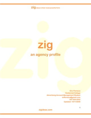zig ideas in their most powerful form




        zig
an agency profile




                                               Eric Floresca
                                          Centennial College
                    Advertising Account Management Student
                                      evfloresca@gmail.com
                                               647-504-5552
                                               647-504-
                                        Update
                                            ated    /11/2008
                                        Updated: 19/11/2008


                                                          1
         zigideas.com
 