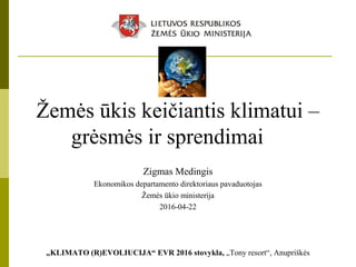 Žemės ūkis keičiantis klimatui –
grėsmės ir sprendimai
Zigmas Medingis
Ekonomikos departamento direktoriaus pavaduotojas
Žemės ūkio ministerija
2016-04-22
„KLIMATO (R)EVOLIUCIJA“ EVR 2016 stovykla, „Tony resort“, Anupriškės
 