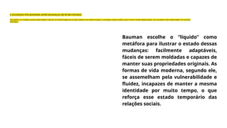 Bauman escolhe o “líquido” como
metáfora para ilustrar o estado dessas
mudanças: facilmente adaptáveis,
fáceis de serem moldadas e capazes de
manter suas propriedades originais. As
formas de vida moderna, segundo ele,
se assemelham pela vulnerabilidade e
fluidez, incapazes de manter a mesma
identidade por muito tempo, o que
reforça esse estado temporário das
relações sociais.
A SOCIEDADE PÓS-MODERNA SOFRE MUDANÇAS EM RITMO INTENSO
Para definir as condições da pós-modernidade e discutir as transformações do mundo moderno nos últimos tempos, o sociólogo sempre preferiu usar o termo “modernidade líquida”, por considerar “pós-modernidade” um conceito
ideológico.
 