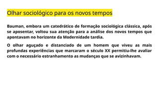 Olhar sociológico para os novos tempos
Bauman, embora um catedrático de formação sociológica clássica, após
se aposentar, voltou sua atenção para a análise dos novos tempos que
apontavam no horizonte da Modernidade tardia.
O olhar aguçado e distanciado de um homem que viveu as mais
profundas experiências que marcaram o século XX permitiu-lhe avaliar
com o necessário estranhamento as mudanças que se avizinhavam.
 