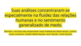 Bauman, uma das mais importantes vozes intelectuais deste século, cunhou
novos conceitos: modernidade líquida, amor líquido, medo líquido.
Suas análises concentraram-se
especialmente na fluidez das relações
humanas e no sentimento
generalizado de medo.
 