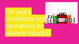 Por que a
insistência nos
derivativos da
palavra liquidez?
 